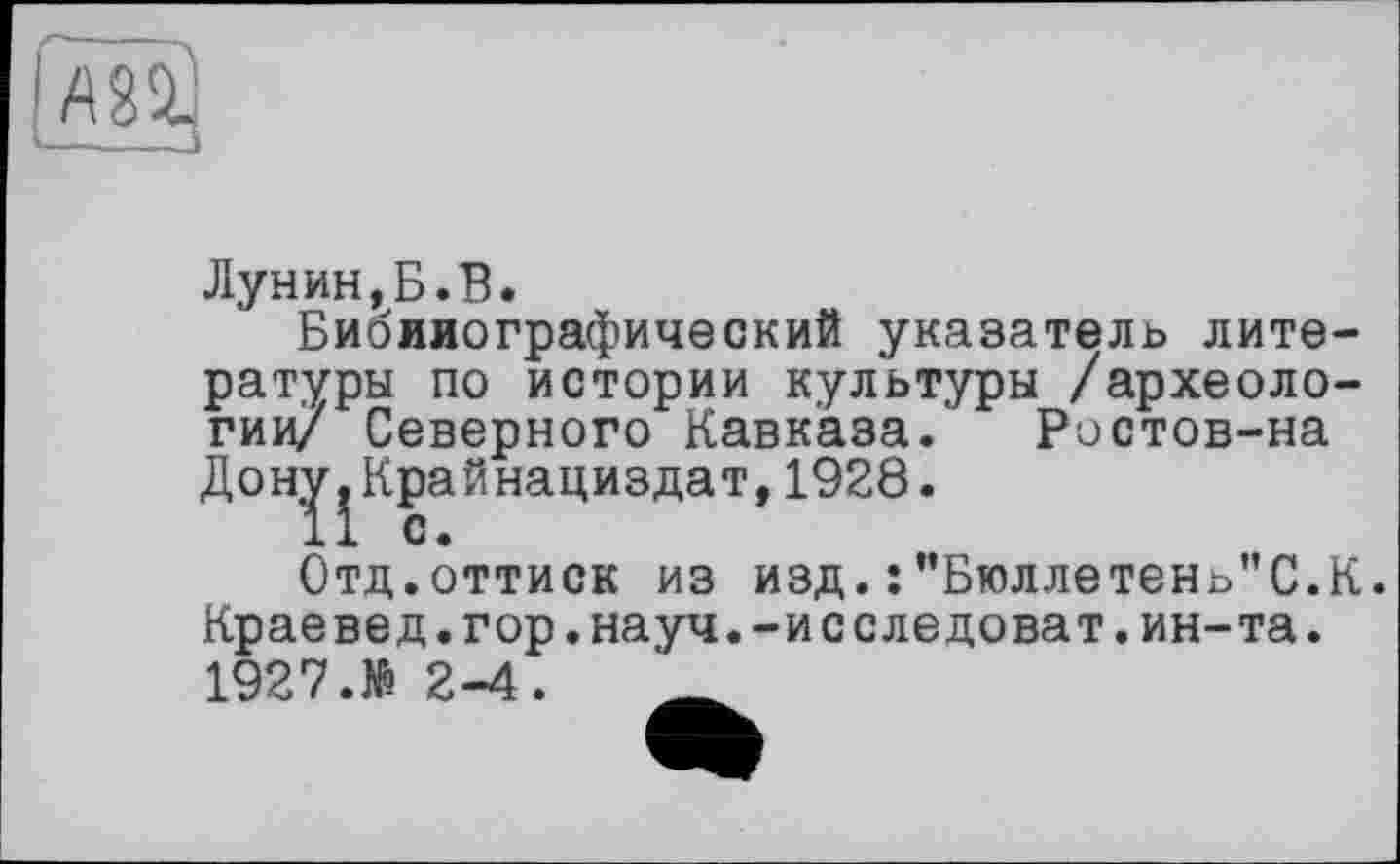 ﻿
Лунин,Б.В.
Библиографический указатель литературы по истории культуры /археологии/ Северного Кавказа.' Ристов-на Дон^Крайнациздат, 1928.
Отд.оттиск из изд.:”Бюллетень"С.К.
Краевед.гор.науч.-исследоват.ин-та. 1927.№ 2-4.	_